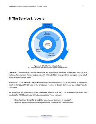 ITIL® V3 Foundation Complete Certification Kit: 2009 Edition 20
Copyright The Art of Service
Email: service@theartofservice.com | Web: http://theartofservice.com | eLearning: http://theartofservice.org
Phone: +61 (0)7 3252 2055 | Brisbane, Australia
3 The Service Lifecycle
Figure 3.A – ITIL® Service Lifecycle Model
© Crown Copyright 2007 Reproduced under license from OGC
Lifecycle: The natural process of stages that an organism or inanimate object goes through as it
matures. For example, human stages are birth, infant, toddler, child, pre-teen, teenager, young adult,
adult, elderly adult and death.
The concept of the Service Lifecycle is fundamental to the refresh of ITIL® for Version 3. Previously,
much of the focus of ITIL® was on the processes required to design, deliver and support services for
customers.
As a result of this previous focus on processes, Version 2 of the ITIL® Framework provided best
practices for ITSM based around the how questions. These included:
• How should we design for availability, capacity and continuity of services?
• How can we respond to and manage incidents, problems and known errors?
 