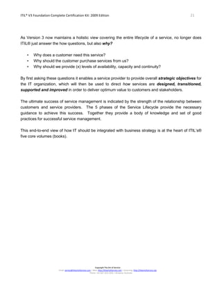 ITIL® V3 Foundation Complete Certification Kit: 2009 Edition 21
Copyright The Art of Service
Email: service@theartofservice.com | Web: http://theartofservice.com | eLearning: http://theartofservice.org
Phone: +61 (0)7 3252 2055 | Brisbane, Australia
As Version 3 now maintains a holistic view covering the entire lifecycle of a service, no longer does
ITIL® just answer the how questions, but also why?
• Why does a customer need this service?
• Why should the customer purchase services from us?
• Why should we provide (x) levels of availability, capacity and continuity?
By first asking these questions it enables a service provider to provide overall strategic objectives for
the IT organization, which will then be used to direct how services are designed, transitioned,
supported and improved in order to deliver optimum value to customers and stakeholders.
The ultimate success of service management is indicated by the strength of the relationship between
customers and service providers. The 5 phases of the Service Lifecycle provide the necessary
guidance to achieve this success. Together they provide a body of knowledge and set of good
practices for successful service management.
This end-to-end view of how IT should be integrated with business strategy is at the heart of ITIL’s®
five core volumes (books).
 