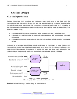 ITIL® V3 Foundation Complete Certification Kit: 2009 Edition 26
Copyright The Art of Service
Email: service@theartofservice.com | Web: http://theartofservice.com | eLearning: http://theartofservice.org
Phone: +61 (0)7 3252 2055 | Brisbane, Australia
4.2 Major Concepts
4.2.1 Creating Service Value
Perhaps historically, both providers and customers have used price as the focal point for
communication and negotiation, but it is this path that ultimately leads to a negative experience for
both parties. One of the key mantras that exist for any modern Service provider (IT or otherwise) is
that it is essential to clearly establish value before you can attach a price to the services offered. This
ensures a few key things:
• It avoids an apple to oranges comparison, which usually occurs with a price focal point.
• It enables the Service Provider to distinguish their capabilities and differentiation from their
competitors.
• It clearly communicates to the customer what they can expect to receive as part of the delivery
service.
Providers of IT Services need to take special appreciation of the concept of value creation and
communication, due to the many misunderstandings about technology on behalf of customers (and
poor communication by their IT providers). To support this need, one of the major elements of the
Service Strategy lifecycle is the creation of value through Services and Service Packages.
Figure 4.B – Creating Service Value
© Crown Copyright 2007 Reproduced under license from OGC
Formula: Service Warranty + Service Utility = Service Value
UTILITY
WARRANTY
Fit for
purpose?
Fit for
use?
Performance supported?
Constraints removed?
Available enough?
Capacity enough?
Continuous enough?
Secure enough?
Value
 