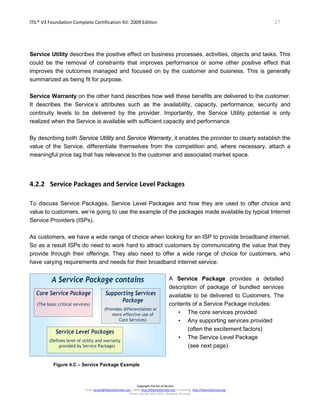 ITIL® V3 Foundation Complete Certification Kit: 2009 Edition 27
Copyright The Art of Service
Email: service@theartofservice.com | Web: http://theartofservice.com | eLearning: http://theartofservice.org
Phone: +61 (0)7 3252 2055 | Brisbane, Australia
Service Utility describes the positive effect on business processes, activities, objects and tasks. This
could be the removal of constraints that improves performance or some other positive effect that
improves the outcomes managed and focused on by the customer and business. This is generally
summarized as being fit for purpose.
Service Warranty on the other hand describes how well these benefits are delivered to the customer.
It describes the Service’s attributes such as the availability, capacity, performance, security and
continuity levels to be delivered by the provider. Importantly, the Service Utility potential is only
realized when the Service is available with sufficient capacity and performance.
By describing both Service Utility and Service Warranty, it enables the provider to clearly establish the
value of the Service, differentiate themselves from the competition and, where necessary, attach a
meaningful price tag that has relevance to the customer and associated market space.
4.2.2 Service Packages and Service Level Packages
To discuss Service Packages, Service Level Packages and how they are used to offer choice and
value to customers, we’re going to use the example of the packages made available by typical Internet
Service Providers (ISPs).
As customers, we have a wide range of choice when looking for an ISP to provide broadband internet.
So as a result ISPs do need to work hard to attract customers by communicating the value that they
provide through their offerings. They also need to offer a wide range of choice for customers, who
have varying requirements and needs for their broadband internet service.
A Service Package contains
Core Service Package
(The basic critical services)
Supporting Services
Package
(Provides differentiation or
more effective use of
Core Services)
Service Level Packages
(Defines level of utility and warranty
provided by Service Package)
A Service Package contains
Core Service Package
(The basic critical services)
Supporting Services
Package
(Provides differentiation or
more effective use of
Core Services)
Service Level Packages
(Defines level of utility and warranty
provided by Service Package)
Figure 4.C – Service Package Example
A Service Package provides a detailed
description of package of bundled services
available to be delivered to Customers. The
contents of a Service Package includes:
• The core services provided
• Any supporting services provided
(often the excitement factors)
• The Service Level Package
(see next page)
 
