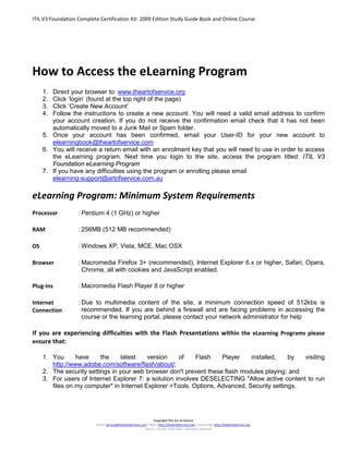 ITIL V3 Foundation Complete Certification Kit: 2009 Edition Study Guide Book and Online Course
Copyright The Art of Service
Email: service@theartofservice.com | Web: http://theartofservice.com | eLearning: http://theartofservice.org
Phone: +61 (0)7 3252 2055 | Brisbane, Australia
How to Access the eLearning Program
1. Direct your browser to: www.theartofservice.org
2. Click ‘login’ (found at the top right of the page)
3. Click ‘Create New Account’
4. Follow the instructions to create a new account. You will need a valid email address to confirm
your account creation. If you do not receive the confirmation email check that it has not been
automatically moved to a Junk Mail or Spam folder.
5. Once your account has been confirmed, email your User-ID for your new account to
elearningbook@theartofservice.com
6. You will receive a return email with an enrolment key that you will need to use in order to access
the eLearning program. Next time you login to the site, access the program titled: ITIL V3
Foundation eLearning Program
7. If you have any difficulties using the program or enrolling please email
elearning-support@artofservice.com.au
eLearning Program: Minimum System Requirements
Processor : Pentium 4 (1 GHz) or higher
RAM : 256MB (512 MB recommended)
OS : Windows XP, Vista, MCE, Mac OSX
Browser : Macromedia Firefox 3+ (recommended), Internet Explorer 6.x or higher, Safari, Opera,
Chrome, all with cookies and JavaScript enabled.
Plug-Ins : Macromedia Flash Player 8 or higher
Internet
Connection
: Due to multimedia content of the site, a minimum connection speed of 512kbs is
recommended. If you are behind a firewall and are facing problems in accessing the
course or the learning portal, please contact your network administrator for help
If you are experiencing difficulties with the Flash Presentations within the eLearning Programs please
ensure that:
1. You have the latest version of Flash Player installed, by visiting
http://www.adobe.com/software/flash/about/;
2. The security settings in your web browser don't prevent these flash modules playing; and
3. For users of Internet Explorer 7: a solution involves DESELECTING "Allow active content to run
files on my computer" in Internet Explorer >Tools, Options, Advanced, Security settings.
 