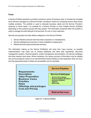 ITIL® V3 Foundation Complete Certification Kit: 2009 Edition 30
Copyright The Art of Service
Email: service@theartofservice.com | Web: http://theartofservice.com | eLearning: http://theartofservice.org
Phone: +61 (0)7 3252 2055 | Brisbane, Australia
Scope:
A Service Portfolio describes a provider’s services in terms of business value. It includes the complete
set of services managed by a Service Provider, providing a means for comparing service value across
multiple providers. The portfolio is used to articulate business needs and the Service Provider’s
response to those needs. It is possible for a Service Provider to have multiple Service Portfolios
depending on the customer groups that they support. The information contained within the portfolio is
used to manage the entire lifecycle of all services, for one or more customers.
Services are grouped into three distinct categories in the Service Portfolio:
• Service Pipeline (services that have been proposed or in development).
• Service Catalogue (live services or those available for deployment).
• Retired Services (decommissioned services).
The information making up the Service Portfolio(s) will come from many sources, so possible
implementations may make use of existing databases and other data repositories, document
management systems, financial systems, project management documentation, the Service Catalogue
and other relevant input areas. Where necessary, the various sources of information may be collated
and communicated by means of an internet/intranet based interface so that duplication does not occur
and that appropriate levels of detail and accessibility can be controlled.
Figure 4.F – A Service Portfolio
 