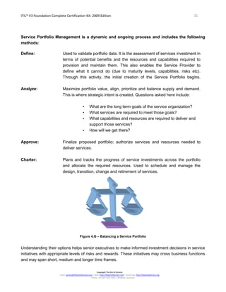 ITIL® V3 Foundation Complete Certification Kit: 2009 Edition 31
Copyright The Art of Service
Email: service@theartofservice.com | Web: http://theartofservice.com | eLearning: http://theartofservice.org
Phone: +61 (0)7 3252 2055 | Brisbane, Australia
Service Portfolio Management is a dynamic and ongoing process and includes the following
methods:
Define: Used to validate portfolio data. It is the assessment of services investment in
terms of potential benefits and the resources and capabilities required to
provision and maintain them. This also enables the Service Provider to
define what it cannot do (due to maturity levels, capabilities, risks etc).
Through this activity, the initial creation of the Service Portfolio begins.
Analyze: Maximize portfolio value, align, prioritize and balance supply and demand.
This is where strategic intent is created. Questions asked here include:
• What are the long term goals of the service organization?
• What services are required to meet those goals?
• What capabilities and resources are required to deliver and
support those services?
• How will we get there?
Approve: Finalize proposed portfolio; authorize services and resources needed to
deliver services.
Charter: Plans and tracks the progress of service investments across the portfolio
and allocate the required resources. Used to schedule and manage the
design, transition, change and retirement of services.
Figure 4.G – Balancing a Service Portfolio
Understanding their options helps senior executives to make informed investment decisions in service
initiatives with appropriate levels of risks and rewards. These initiatives may cross business functions
and may span short, medium and longer time frames.
 