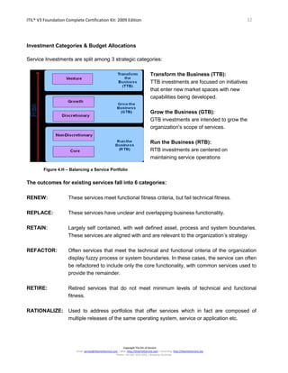 ITIL® V3 Foundation Complete Certification Kit: 2009 Edition 32
Copyright The Art of Service
Email: service@theartofservice.com | Web: http://theartofservice.com | eLearning: http://theartofservice.org
Phone: +61 (0)7 3252 2055 | Brisbane, Australia
Investment Categories & Budget Allocations
Service Investments are split among 3 strategic categories:
Transform the Business (TTB):
TTB investments are focused on initiatives
that enter new market spaces with new
capabilities being developed.
Grow the Business (GTB):
GTB investments are intended to grow the
organization's scope of services.
Run the Business (RTB):
RTB investments are centered on
maintaining service operations
Figure 4.H – Balancing a Service Portfolio
The outcomes for existing services fall into 6 categories:
RENEW: These services meet functional fitness criteria, but fail technical fitness.
REPLACE: These services have unclear and overlapping business functionality.
RETAIN: Largely self contained, with well defined asset, process and system boundaries.
These services are aligned with and are relevant to the organization’s strategy
REFACTOR: Often services that meet the technical and functional criteria of the organization
display fuzzy process or system boundaries. In these cases, the service can often
be refactored to include only the core functionality, with common services used to
provide the remainder.
RETIRE: Retired services that do not meet minimum levels of technical and functional
fitness.
RATIONALIZE: Used to address portfolios that offer services which in fact are composed of
multiple releases of the same operating system, service or application etc.
 