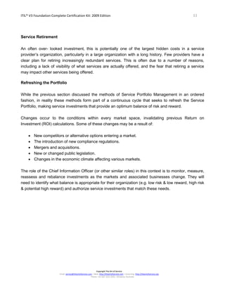 ITIL® V3 Foundation Complete Certification Kit: 2009 Edition 33
Copyright The Art of Service
Email: service@theartofservice.com | Web: http://theartofservice.com | eLearning: http://theartofservice.org
Phone: +61 (0)7 3252 2055 | Brisbane, Australia
Service Retirement
An often over- looked investment, this is potentially one of the largest hidden costs in a service
provider’s organization, particularly in a large organization with a long history. Few providers have a
clear plan for retiring increasingly redundant services. This is often due to a number of reasons,
including a lack of visibility of what services are actually offered, and the fear that retiring a service
may impact other services being offered.
Refreshing the Portfolio
While the previous section discussed the methods of Service Portfolio Management in an ordered
fashion, in reality these methods form part of a continuous cycle that seeks to refresh the Service
Portfolio, making service investments that provide an optimum balance of risk and reward.
Changes occur to the conditions within every market space, invalidating previous Return on
Investment (ROI) calculations. Some of these changes may be a result of:
• New competitors or alternative options entering a market.
• The introduction of new compliance regulations.
• Mergers and acquisitions.
• New or changed public legislation.
• Changes in the economic climate affecting various markets.
The role of the Chief Information Officer (or other similar roles) in this context is to monitor, measure,
reassess and rebalance investments as the markets and associated businesses change. They will
need to identify what balance is appropriate for their organization (e.g. low risk & low reward, high risk
& potential high reward) and authorize service investments that match these needs.
 