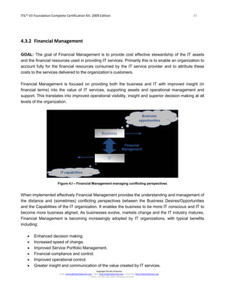 ITIL® V3 Foundation Complete Certification Kit: 2009 Edition 34
Copyright The Art of Service
Email: service@theartofservice.com | Web: http://theartofservice.com | eLearning: http://theartofservice.org
Phone: +61 (0)7 3252 2055 | Brisbane, Australia
4.3.2 Financial Management
GOAL: The goal of Financial Management is to provide cost effective stewardship of the IT assets
and the financial resources used in providing IT services. Primarily this is to enable an organization to
account fully for the financial resources consumed by the IT service provider and to attribute these
costs to the services delivered to the organization’s customers.
Financial Management is focused on providing both the business and IT with improved insight (in
financial terms) into the value of IT services, supporting assets and operational management and
support. This translates into improved operational visibility, insight and superior decision making at all
levels of the organization.
Figure 4.I – Financial Management managing conflicting perspectives
When implemented effectively Financial Management provides the understanding and management of
the distance and (sometimes) conflicting perspectives between the Business Desires/Opportunities
and the Capabilities of the IT organization. It enables the business to be more IT conscious and IT to
become more business aligned. As businesses evolve, markets change and the IT industry matures,
Financial Management is becoming increasingly adopted by IT organizations, with typical benefits
including:
• Enhanced decision making.
• Increased speed of change.
• Improved Service Portfolio Management.
• Financial compliance and control.
• Improved operational control.
• Greater insight and communication of the value created by IT services.
 
