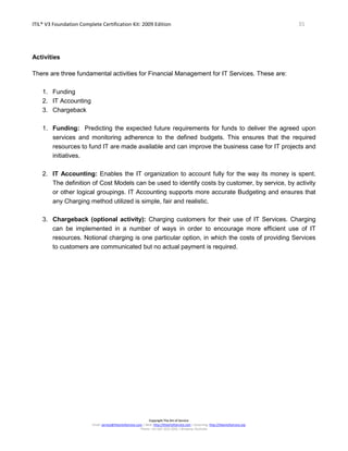 ITIL® V3 Foundation Complete Certification Kit: 2009 Edition 35
Copyright The Art of Service
Email: service@theartofservice.com | Web: http://theartofservice.com | eLearning: http://theartofservice.org
Phone: +61 (0)7 3252 2055 | Brisbane, Australia
Activities
There are three fundamental activities for Financial Management for IT Services. These are:
1. Funding
2. IT Accounting
3. Chargeback
1. Funding: Predicting the expected future requirements for funds to deliver the agreed upon
services and monitoring adherence to the defined budgets. This ensures that the required
resources to fund IT are made available and can improve the business case for IT projects and
initiatives.
2. IT Accounting: Enables the IT organization to account fully for the way its money is spent.
The definition of Cost Models can be used to identify costs by customer, by service, by activity
or other logical groupings. IT Accounting supports more accurate Budgeting and ensures that
any Charging method utilized is simple, fair and realistic.
3. Chargeback (optional activity): Charging customers for their use of IT Services. Charging
can be implemented in a number of ways in order to encourage more efficient use of IT
resources. Notional charging is one particular option, in which the costs of providing Services
to customers are communicated but no actual payment is required.
 