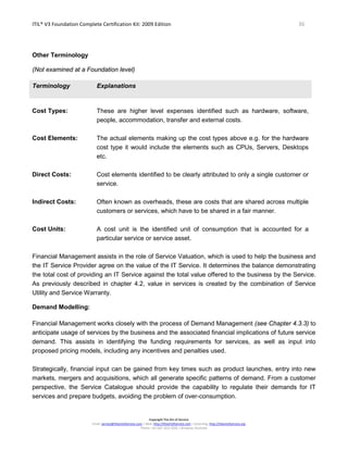 ITIL® V3 Foundation Complete Certification Kit: 2009 Edition 36
Copyright The Art of Service
Email: service@theartofservice.com | Web: http://theartofservice.com | eLearning: http://theartofservice.org
Phone: +61 (0)7 3252 2055 | Brisbane, Australia
Other Terminology
(Not examined at a Foundation level)
Terminology Explanations
Cost Types: These are higher level expenses identified such as hardware, software,
people, accommodation, transfer and external costs.
Cost Elements: The actual elements making up the cost types above e.g. for the hardware
cost type it would include the elements such as CPUs, Servers, Desktops
etc.
Direct Costs: Cost elements identified to be clearly attributed to only a single customer or
service.
Indirect Costs: Often known as overheads, these are costs that are shared across multiple
customers or services, which have to be shared in a fair manner.
Cost Units: A cost unit is the identified unit of consumption that is accounted for a
particular service or service asset.
Financial Management assists in the role of Service Valuation, which is used to help the business and
the IT Service Provider agree on the value of the IT Service. It determines the balance demonstrating
the total cost of providing an IT Service against the total value offered to the business by the Service.
As previously described in chapter 4.2, value in services is created by the combination of Service
Utility and Service Warranty.
Demand Modelling:
Financial Management works closely with the process of Demand Management (see Chapter 4.3.3) to
anticipate usage of services by the business and the associated financial implications of future service
demand. This assists in identifying the funding requirements for services, as well as input into
proposed pricing models, including any incentives and penalties used.
Strategically, financial input can be gained from key times such as product launches, entry into new
markets, mergers and acquisitions, which all generate specific patterns of demand. From a customer
perspective, the Service Catalogue should provide the capability to regulate their demands for IT
services and prepare budgets, avoiding the problem of over-consumption.
 