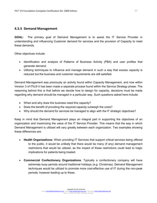 ITIL® V3 Foundation Complete Certification Kit: 2009 Edition 37
Copyright The Art of Service
Email: service@theartofservice.com | Web: http://theartofservice.com | eLearning: http://theartofservice.org
Phone: +61 (0)7 3252 2055 | Brisbane, Australia
4.3.3 Demand Management
GOAL: The primary goal of Demand Management is to assist the IT Service Provider in
understanding and influencing Customer demand for services and the provision of Capacity to meet
these demands.
Other objectives include:
• Identification and analysis of Patterns of Business Activity (PBA) and user profiles that
generate demand.
• Utilizing techniques to influence and manage demand in such a way that excess capacity is
reduced but the business and customer requirements are still satisfied.
Demand Management was previously an activity found within Capacity Management, and now within
Version 3 of ITIL® it has been made a separate process found within the Service Strategy phase. The
reasoning behind this is that before we decide how to design for capacity, decisions must be made
regarding why demand should be managed in a particular way. Such questions asked here include:
• When and why does the business need this capacity?
• Does the benefit of providing the required capacity outweigh the costs?
• Why should the demand for services be managed to align with the IT strategic objectives?
Keep in mind that Demand Management plays an integral part in supporting the objectives of an
organization and maximizing the value of the IT Service Provider. This means that the way in which
Demand Management is utilized will vary greatly between each organization. Two examples showing
these differences are:
• Health Organizations: When providing IT Services that support critical services being offered
to the public, it would be unlikely that there would be many (if any) demand management
restrictions that would be utilized, as the impact of these restrictions could lead to tragic
implications for patients being treated.
• Commercial Confectionery Organizations: Typically a confectionery company will have
extremely busy periods around traditional holidays (e.g. Christmas). Demand Management
techniques would be utilized to promote more cost-effective use of IT during the non-peak
periods; however leading up to these.
 