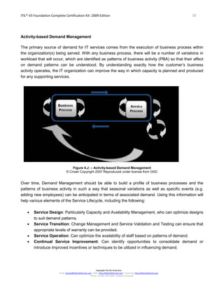 ITIL® V3 Foundation Complete Certification Kit: 2009 Edition 38
Copyright The Art of Service
Email: service@theartofservice.com | Web: http://theartofservice.com | eLearning: http://theartofservice.org
Phone: +61 (0)7 3252 2055 | Brisbane, Australia
Activity-based Demand Management
The primary source of demand for IT services comes from the execution of business process within
the organization(s) being served. With any business process, there will be a number of variations in
workload that will occur, which are identified as patterns of business activity (PBA) so that their affect
on demand patterns can be understood. By understanding exactly how the customer’s business
activity operates, the IT organization can improve the way in which capacity is planned and produced
for any supporting services.
Figure 4.J: – Activity-based Demand Management
© Crown Copyright 2007 Reproduced under license from OGC
Over time, Demand Management should be able to build a profile of business processes and the
patterns of business activity in such a way that seasonal variations as well as specific events (e.g.
adding new employees) can be anticipated in terms of associated demand. Using this information will
help various elements of the Service Lifecycle, including the following:
• Service Design: Particularly Capacity and Availability Management, who can optimize designs
to suit demand patterns.
• Service Transition: Change Management and Service Validation and Testing can ensure that
appropriate levels of warranty can be provided.
• Service Operation: Can optimize the availability of staff based on patterns of demand.
• Continual Service Improvement: Can identify opportunities to consolidate demand or
introduce improved incentives or techniques to be utilized in influencing demand.
 