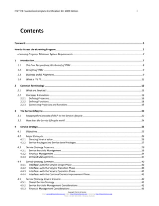 ITIL® V3 Foundation Complete Certification Kit: 2009 Edition 3
Copyright The Art of Service
Email: service@theartofservice.com | Web: http://theartofservice.com | eLearning: http://theartofservice.org
Phone: +61 (0)7 3252 2055 | Brisbane, Australia
Contents
Foreword...........................................................................................................................................................................1
How to Access the eLearning Program...............................................................................................................................2
eLearning Program: Minimum System Requirements...........................................................................................................2
1 Introduction..............................................................................................................................................................7
1.1 The Four Perspectives (Attributes) of ITSM ..............................................................................................................8
1.2 Benefits of ITSM .......................................................................................................................................................9
1.3 Business and IT Alignment........................................................................................................................................9
1.4 What is ITIL®?.........................................................................................................................................................11
2 Common Terminology.............................................................................................................................................12
2.1 What are Services?.................................................................................................................................................15
2.2 Processes & Functions ............................................................................................................................................16
2.2.1 Defining Processes.............................................................................................................................................16
2.2.2 Defining Functions .............................................................................................................................................18
2.2.3 Connecting Processes and Functions.................................................................................................................19
3 The Service Lifecycle................................................................................................................................................20
3.1 Mapping the Concepts of ITIL® to the Service Lifecycle..........................................................................................22
3.2 How does the Service Lifecycle work? ....................................................................................................................24
4 Service Strategy.......................................................................................................................................................25
4.1 Objectives...............................................................................................................................................................25
4.2 Major Concepts ......................................................................................................................................................26
4.2.1 Creating Service Value .......................................................................................................................................26
4.2.2 Service Packages and Service Level Packages....................................................................................................27
4.3 Service Strategy Processes .....................................................................................................................................29
4.3.1 Service Portfolio Management ..........................................................................................................................29
4.3.2 Financial Management ......................................................................................................................................34
4.3.3 Demand Management.......................................................................................................................................37
4.4 Service Strategy Summary......................................................................................................................................40
4.4.1 Interfaces with the Service Design Phase ..........................................................................................................40
4.4.2 Interfaces with the Service Transition Phase.....................................................................................................40
4.4.3 Interfaces with the Service Operation Phase.....................................................................................................41
4.4.4 Interfaces with the Continual Service Improvement Phase...............................................................................41
4.5 Service Strategy Service Scenario...........................................................................................................................42
4.5.1 Overall Service Strategy.....................................................................................................................................42
4.5.2 Service Portfolio Management Considerations .................................................................................................42
4.5.3 Financial Management Considerations .............................................................................................................43
 
