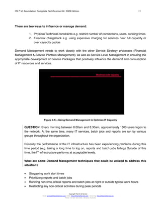 ITIL® V3 Foundation Complete Certification Kit: 2009 Edition 39
Copyright The Art of Service
Email: service@theartofservice.com | Web: http://theartofservice.com | eLearning: http://theartofservice.org
Phone: +61 (0)7 3252 2055 | Brisbane, Australia
There are two ways to influence or manage demand:
1. Physical/Technical constraints e.g. restrict number of connections, users, running times
2. Financial chargeback e.g. using expensive charging for services near full capacity or
over capacity quotas
Demand Management needs to work closely with the other Service Strategy processes (Financial
Management & Service Portfolio Management), as well as Service Level Management in ensuring the
appropriate development of Service Packages that positively influence the demand and consumption
of IT resources and services.
Figure 4.K – Using Demand Management to Optimize IT Capacity
QUESTION: Every morning between 8:00am and 8:30am, approximately 1500 users logon to
the network. At the same time, many IT services, batch jobs and reports are run by various
groups throughout the organization.
Recently the performance of the IT infrastructure has been experiencing problems during this
time period (e.g. taking a long time to log on, reports and batch jobs failing) Outside of this
time, the IT infrastructure performs at acceptable levels.
What are some Demand Management techniques that could be utilized to address this
situation?
• Staggering work start times
• Prioritizing reports and batch jobs
• Running non-time-critical reports and batch jobs at night or outside typical work hours
• Restricting any non-critical activities during peak periods
 