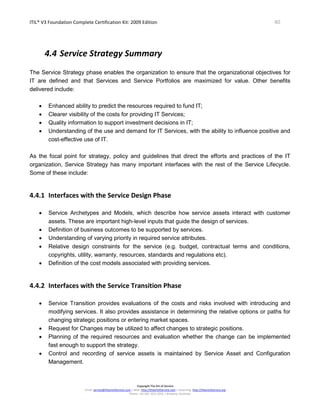 ITIL® V3 Foundation Complete Certification Kit: 2009 Edition 40
Copyright The Art of Service
Email: service@theartofservice.com | Web: http://theartofservice.com | eLearning: http://theartofservice.org
Phone: +61 (0)7 3252 2055 | Brisbane, Australia
4.4 Service Strategy Summary
The Service Strategy phase enables the organization to ensure that the organizational objectives for
IT are defined and that Services and Service Portfolios are maximized for value. Other benefits
delivered include:
• Enhanced ability to predict the resources required to fund IT;
• Clearer visibility of the costs for providing IT Services;
• Quality information to support investment decisions in IT;
• Understanding of the use and demand for IT Services, with the ability to influence positive and
cost-effective use of IT.
As the focal point for strategy, policy and guidelines that direct the efforts and practices of the IT
organization, Service Strategy has many important interfaces with the rest of the Service Lifecycle.
Some of these include:
4.4.1 Interfaces with the Service Design Phase
• Service Archetypes and Models, which describe how service assets interact with customer
assets. These are important high-level inputs that guide the design of services.
• Definition of business outcomes to be supported by services.
• Understanding of varying priority in required service attributes.
• Relative design constraints for the service (e.g. budget, contractual terms and conditions,
copyrights, utility, warranty, resources, standards and regulations etc).
• Definition of the cost models associated with providing services.
4.4.2 Interfaces with the Service Transition Phase
• Service Transition provides evaluations of the costs and risks involved with introducing and
modifying services. It also provides assistance in determining the relative options or paths for
changing strategic positions or entering market spaces.
• Request for Changes may be utilized to affect changes to strategic positions.
• Planning of the required resources and evaluation whether the change can be implemented
fast enough to support the strategy.
• Control and recording of service assets is maintained by Service Asset and Configuration
Management.
 