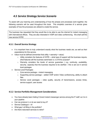 ITIL® V3 Foundation Complete Certification Kit: 2009 Edition 42
Copyright The Art of Service
Email: service@theartofservice.com | Web: http://theartofservice.com | eLearning: http://theartofservice.org
Phone: +61 (0)7 3252 2055 | Brisbane, Australia
4.5 Service Strategy Service Scenario
To assist with your learning and understanding of how the phases and processes work together, the
following scenario will be used throughout this book. This simplistic overview of a service gives
examples of how the processes are utilized to create the service.
The business has requested that they would like to be able to use the internet for instant messaging
with international offices. They are also interested in VOIP and video conferencing. We shall call this
new service HYPE!
4.5.1 Overall Service Strategy
• It is important here to truly understand exactly what the business needs are, as well as their
expectations for this service.
• Value must be defined (remember that utility + warranty = value):
o Utility considers the features of HYPE – what type of support will the business require,
what features will the business want/need i.e. is it fit for purpose?
o Warranty considers the levels of service guarantee ( e.g. continuity, availability,
security, capacity) that the business requires to be clarified – this is set out in service
level packages
• Service Level Packages:
o Core service package – instant messaging
o Supporting service package – added VOIP and/or Video conferencing, ability to attach
files
o Service Level packages – video quality, security of transmissions, access times,
service support, user access
4.5.2 Service Portfolio Management Considerations
• You have already been trialing X brand instant messenger service among the IT staff, so it is in
your pipeline
• Can we produce it, or do we need to buy it?
• Service Catalogue – nil
• What gap I sit filling in the portfolio?
• Are there redundant services to retire?
 