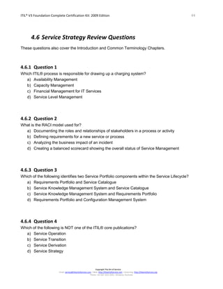 ITIL® V3 Foundation Complete Certification Kit: 2009 Edition 44
Copyright The Art of Service
Email: service@theartofservice.com | Web: http://theartofservice.com | eLearning: http://theartofservice.org
Phone: +61 (0)7 3252 2055 | Brisbane, Australia
4.6 Service Strategy Review Questions
These questions also cover the Introduction and Common Terminology Chapters.
4.6.1 Question 1
Which ITIL® process is responsible for drawing up a charging system?
a) Availability Management
b) Capacity Management
c) Financial Management for IT Services
d) Service Level Management
4.6.2 Question 2
What is the RACI model used for?
a) Documenting the roles and relationships of stakeholders in a process or activity
b) Defining requirements for a new service or process
c) Analyzing the business impact of an incident
d) Creating a balanced scorecard showing the overall status of Service Management
4.6.3 Question 3
Which of the following identifies two Service Portfolio components within the Service Lifecycle?
a) Requirements Portfolio and Service Catalogue
b) Service Knowledge Management System and Service Catalogue
c) Service Knowledge Management System and Requirements Portfolio
d) Requirements Portfolio and Configuration Management System
4.6.4 Question 4
Which of the following is NOT one of the ITIL® core publications?
a) Service Operation
b) Service Transition
c) Service Derivation
d) Service Strategy
 