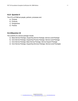 ITIL® V3 Foundation Complete Certification Kit: 2009 Edition 46
Copyright The Art of Service
Email: service@theartofservice.com | Web: http://theartofservice.com | eLearning: http://theartofservice.org
Phone: +61 (0)7 3252 2055 | Brisbane, Australia
4.6.9 Question 9
The 4 P’s of ITSM are people, partners, processes and:
a) Purpose
b) Products
c) Perspectives
d) Practice
4.6.10Question 10
The contents of a service package include:
a) Base Service Package, Supporting Service Package, Service Level Package
b) Core Service Package, Supporting Process Package, Service Level Package
c) Core Service Package, Base Service Package, Service Support Package
d) Core Service Package, Supporting Services Package, Service Level Packages
 