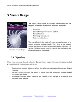ITIL® V3 Foundation Complete Certification Kit: 2009 Edition 47
Copyright The Art of Service
Email: service@theartofservice.com | Web: http://theartofservice.com | eLearning: http://theartofservice.org
Phone: +61 (0)7 3252 2055 | Brisbane, Australia
5 Service Design
Figure 5.A – Service Design
The Service Design phase is concerned predominantly with the
design of IT Services, as well as the associated or required:
• Processes.
• Service Management systems and tools.
• Service Solutions.
• Technology architectures.
• Measurement systems.
The driving factor in the design of new or changed services is to
support changing business needs. Every time a new service
solution is produced, it needs to be checked against the rest of the
Service Portfolio to ensure that it will integrate and interface with all
of the other services in existence.
5.1 Objectives
While there are many elements within the Service Design phase, the three main objectives that
provide direction to the processes involved are:
• To convert the strategic objectives defined during Service Strategy into Services and Service
Portfolios.
• To use a holistic approach for design to ensure integrated end-to-end business related
functionality and quality.
• To ensure consistent design standards and conventions are followed in all services and
processes being designed.
 