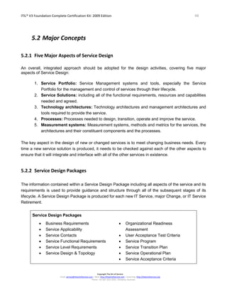 ITIL® V3 Foundation Complete Certification Kit: 2009 Edition 48
Copyright The Art of Service
Email: service@theartofservice.com | Web: http://theartofservice.com | eLearning: http://theartofservice.org
Phone: +61 (0)7 3252 2055 | Brisbane, Australia
5.2 Major Concepts
5.2.1 Five Major Aspects of Service Design
An overall, integrated approach should be adopted for the design activities, covering five major
aspects of Service Design:
1. Service Portfolio: Service Management systems and tools, especially the Service
Portfolio for the management and control of services through their lifecycle.
2. Service Solutions: including all of the functional requirements, resources and capabilities
needed and agreed.
3. Technology architectures: Technology architectures and management architectures and
tools required to provide the service.
4. Processes: Processes needed to design, transition, operate and improve the service.
5. Measurement systems: Measurement systems, methods and metrics for the services, the
architectures and their constituent components and the processes.
The key aspect in the design of new or changed services is to meet changing business needs. Every
time a new service solution is produced, it needs to be checked against each of the other aspects to
ensure that it will integrate and interface with all of the other services in existence.
5.2.2 Service Design Packages
The information contained within a Service Design Package including all aspects of the service and its
requirements is used to provide guidance and structure through all of the subsequent stages of its
lifecycle. A Service Design Package is produced for each new IT Service, major Change, or IT Service
Retirement.
Service Design Packages
• Business Requirements
• Service Applicability
• Service Contacts
• Service Functional Requirements
• Service Level Requirements
• Service Design & Topology
• Organizational Readiness
Assessment
• User Acceptance Test Criteria
• Service Program
• Service Transition Plan
• Service Operational Plan
• Service Acceptance Criteria
 