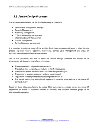 ITIL® V3 Foundation Complete Certification Kit: 2009 Edition 49
Copyright The Art of Service
Email: service@theartofservice.com | Web: http://theartofservice.com | eLearning: http://theartofservice.org
Phone: +61 (0)7 3252 2055 | Brisbane, Australia
5.3 Service Design Processes
The processes included with the Service Design lifecycle phase are:
• Service Level Management (Design)
• Capacity Management
• Availability Management
• IT Service Continuity Management
• Information Security Management
• Supplier Management
• Service Catalogue Management
It is important to note that many of the activities from these processes will occur in other lifecycle
phases, especially Service Operation. Additionally, Service Level Management also plays an
important role in Continual Service Improvement.
Like all ITIL processes, the level to which the Service Design processes are required to be
implemented will depend on many factors, including:
• The complexity and culture of the organization.
• The relative size, complexity and maturity of the IT infrastructure.
• The type of business and associated customers being served by IT.
• The number of services, customers and end users involved.
• Regulations and compliance factors affecting the business or IT.
• The use of outsourcing and external suppliers for small or large portions of the overall IT
Service Delivery.
Based on these influencing factors, the actual SOA team may be a single person in a small IT
department or involve a worldwide network of business and customer oriented groups in an
international organization.
 
