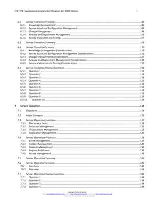 ITIL® V3 Foundation Complete Certification Kit: 2009 Edition 5
Copyright The Art of Service
Email: service@theartofservice.com | Web: http://theartofservice.com | eLearning: http://theartofservice.org
Phone: +61 (0)7 3252 2055 | Brisbane, Australia
6.2 Service Transition Processes...................................................................................................................................86
6.2.1 Knowledge Management...................................................................................................................................86
6.2.2 Service Asset and Configuration Management..................................................................................................89
6.2.3 Change Management.........................................................................................................................................94
6.2.4 Release and Deployment Management...........................................................................................................102
6.2.5 Service Validation and Testing.........................................................................................................................107
6.3 Service Transition Summary.................................................................................................................................109
6.4 Service Transition Scenario...................................................................................................................................110
6.4.1 Knowledge Management Considerations........................................................................................................110
6.4.2 Service Asset and Configuration Management Considerations.......................................................................110
6.4.3 Change Management Considerations..............................................................................................................110
6.4.4 Release and Deployment Management Considerations..................................................................................110
6.4.5 Service Validation and Testing Considerations................................................................................................110
6.5 Service Transition Review Questions....................................................................................................................111
6.5.1 Question 1........................................................................................................................................................111
6.5.2 Question 2........................................................................................................................................................111
6.5.3 Question 3........................................................................................................................................................111
6.5.4 Question 4........................................................................................................................................................111
6.5.5 Question 5........................................................................................................................................................112
6.5.6 Question 6........................................................................................................................................................112
6.5.7 Question 7........................................................................................................................................................112
6.5.8 Question 8........................................................................................................................................................112
6.5.9 Question 9........................................................................................................................................................113
6.5.10 Question 10 .................................................................................................................................................113
7 Service Operation..................................................................................................................................................114
7.1 Objectives.............................................................................................................................................................114
7.2 Major Concepts ....................................................................................................................................................115
7.3 Service Operation Functions.................................................................................................................................117
7.3.1 The Service Desk ..............................................................................................................................................118
7.3.2 Technical Management....................................................................................................................................121
7.3.3 IT Operations Management.............................................................................................................................123
7.3.4 Application Management ................................................................................................................................125
7.4 Service Operation Processes.................................................................................................................................126
7.4.1 Event Management..........................................................................................................................................127
7.4.2 Incident Management......................................................................................................................................129
7.4.3 Problem Management.....................................................................................................................................134
7.4.4 Request Fulfillment..........................................................................................................................................139
7.4.5 Access Management........................................................................................................................................141
7.5 Service Operation Summary.................................................................................................................................142
7.6 Service Operation Scenario...................................................................................................................................143
7.6.1 Functions..........................................................................................................................................................143
7.6.2 Processes .........................................................................................................................................................143
7.7 Service Operation Review Questions....................................................................................................................144
7.7.1 Question 1........................................................................................................................................................144
7.7.2 Question 2........................................................................................................................................................144
7.7.3 Question 3........................................................................................................................................................144
7.7.4 Question 4........................................................................................................................................................144
 