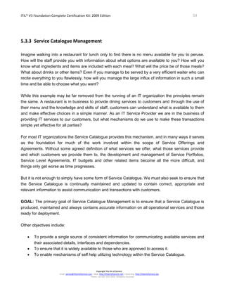 ITIL® V3 Foundation Complete Certification Kit: 2009 Edition 59
Copyright The Art of Service
Email: service@theartofservice.com | Web: http://theartofservice.com | eLearning: http://theartofservice.org
Phone: +61 (0)7 3252 2055 | Brisbane, Australia
5.3.3 Service Catalogue Management
Imagine walking into a restaurant for lunch only to find there is no menu available for you to peruse.
How will the staff provide you with information about what options are available to you? How will you
know what ingredients and items are included with each meal? What will the price be of those meals?
What about drinks or other items? Even if you manage to be served by a very efficient waiter who can
recite everything to you flawlessly, how will you manage the large influx of information in such a small
time and be able to choose what you want?
While this example may be far removed from the running of an IT organization the principles remain
the same. A restaurant is in business to provide dining services to customers and through the use of
their menu and the knowledge and skills of staff, customers can understand what is available to them
and make effective choices in a simple manner. As an IT Service Provider we are in the business of
providing IT services to our customers, but what mechanisms do we use to make these transactions
simple yet effective for all parties?
For most IT organizations the Service Catalogue provides this mechanism, and in many ways it serves
as the foundation for much of the work involved within the scope of Service Offerings and
Agreements. Without some agreed definition of what services we offer, what those services provide
and which customers we provide them to, the development and management of Service Portfolios,
Service Level Agreements, IT budgets and other related items become all the more difficult, and
things only get worse as time progresses.
But it is not enough to simply have some form of Service Catalogue. We must also seek to ensure that
the Service Catalogue is continually maintained and updated to contain correct, appropriate and
relevant information to assist communication and transactions with customers.
GOAL: The primary goal of Service Catalogue Management is to ensure that a Service Catalogue is
produced, maintained and always contains accurate information on all operational services and those
ready for deployment.
Other objectives include:
• To provide a single source of consistent information for communicating available services and
their associated details, interfaces and dependencies.
• To ensure that it is widely available to those who are approved to access it.
• To enable mechanisms of self help utilizing technology within the Service Catalogue.
 
