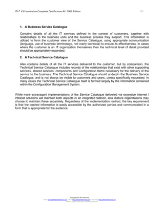 ITIL® V3 Foundation Complete Certification Kit: 2009 Edition 61
Copyright The Art of Service
Email: service@theartofservice.com | Web: http://theartofservice.com | eLearning: http://theartofservice.org
Phone: +61 (0)7 3252 2055 | Brisbane, Australia
1. A Business Service Catalogue
Contains details of all the IT services defined in the context of customers, together with
relationships to the business units and the business process they support. This information is
utilized to form the customer view of the Service Catalogue, using appropriate communication
(language, use of business terminology, not overly technical) to ensure its effectiveness. In cases
where the customer is an IT organization themselves then the technical level of detail provided
should be appropriately expanded.
2. A Technical Service Catalogue
Also contains details of all the IT services delivered to the customer, but by comparison, the
Technical Service Catalogue includes records of the relationships that exist with other supporting
services, shared services, components and Configuration Items necessary for the delivery of the
service to the business. The Technical Service Catalogue should underpin the Business Service
Catalogue, and is not always be visible to customers and users, unless specifically requested. In
many cases the Technical Service Catalogue itself is formed largely by the information contained
within the Configuration Management System.
While more extravagant implementations of the Service Catalogue delivered via extensive internet /
intranet solutions will maintain both aspects in an integrated fashion, less mature organizations may
choose to maintain these separately. Regardless of the implementation method, the key requirement
is that the desired information is easily accessible by the authorized parties and communicated in a
form that is appropriate for the audience.
 