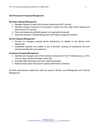 ITIL® V3 Foundation Complete Certification Kit: 2009 Edition 63
Copyright The Art of Service
Email: service@theartofservice.com | Web: http://theartofservice.com | eLearning: http://theartofservice.org
Phone: +61 (0)7 3252 2055 | Brisbane, Australia
Sub-Processes of Capacity Management:
Business Capacity Management
• Manages Capacity to meet future business requirements for IT services
• Identifies changes occurring in the business to assess how they might impact capacity and
performance of IT services
• Plans and implements sufficient capacity in an appropriate timescale
• Should be included in Change Management and Project management activities.
Service Capacity Management
• Focuses on managing ongoing service performance as detailed in the Service Level
Agreements
• Establishes baselines and profiles of use of Services, including all components and sub-
services that affect the user experience.
Component Capacity Management
• Identifies and manages each of the individual components of the IT Infrastructure e.g. CPU,
memory, disks, network bandwidth, server load
• Evaluates NEW technology and how it might be leveraged
• Balances loads across resources for optimal performance of services.
All three sub-processes collate their data and report to Service Level Management and Financial
Management.
 