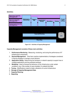 ITIL® V3 Foundation Complete Certification Kit: 2009 Edition 64
Copyright The Art of Service
Email: service@theartofservice.com | Web: http://theartofservice.com | eLearning: http://theartofservice.org
Phone: +61 (0)7 3252 2055 | Brisbane, Australia
Activities:
Figure 5.K – Activities of Capacity Management
Capacity Management consists of these main activities:
1. Performance Monitoring - Measuring, monitoring, and tuning the performance of IT
Infrastructure components.
2. Demand Management - Short term reactive implementation of strategies considered
in Service Strategy to manage current demand
3. Application Sizing - Determining the hardware or network capacity to support new or
modified applications and the predicted workload.
4. Modelling - Used to forecast the behaviour of the infrastructure under certain
conditions. (e.g. if the number of users doubled, if a network link fails)
5. Tuning – Modifications made for better utilizations of current infrastructure
6. Storage of Capacity Management Data
7. Capacity Planning
8. Reporting
 
