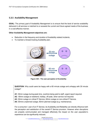 ITIL® V3 Foundation Complete Certification Kit: 2009 Edition 66
Copyright The Art of Service
Email: service@theartofservice.com | Web: http://theartofservice.com | eLearning: http://theartofservice.org
Phone: +61 (0)7 3252 2055 | Brisbane, Australia
5.3.5 Availability Management
GOAL: The primary goal of Availability Management is to ensure that the level of service availability
delivered in all services is matched to or exceeds the current and future agreed needs of the business
in a cost-effective manner.
Other Availability Management objectives are:
• Reduction in the frequency and duration of Availability related incidents;
• To maintain a forward looking Availability plan.
30 min
outage
60 min
outage
30 min
outage
60 min
outage
Figure 5.M – The user perception of Availability
QUESTION: Why could users be happy with a 60 minute outage and unhappy with 30 minute
outage?
A1: 30min outage during peak time, overtime being paid to staff, urgent report required.
A2: 60min outage on weekend, holiday, off peak, when service not required.
A3: 30min outage on critical IT Service, 60min outage on non-critical IT Service.
A4: 30mins unplanned outage, 60min planned outage (e.g. maintenance).
For a consumer / user of an IT Service, its Availability and Reliability can directly influence both
the perception and satisfaction of the overall IT Service provision. However when disruptions
are properly communicated and managed effectively the impact on the user population’s
experience can be significantly reduced.
 