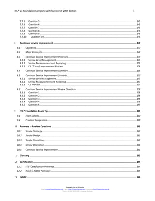 ITIL® V3 Foundation Complete Certification Kit: 2009 Edition 6
Copyright The Art of Service
Email: service@theartofservice.com | Web: http://theartofservice.com | eLearning: http://theartofservice.org
Phone: +61 (0)7 3252 2055 | Brisbane, Australia
7.7.5 Question 5........................................................................................................................................................145
7.7.6 Question 6........................................................................................................................................................145
7.7.7 Question 7........................................................................................................................................................145
7.7.8 Question 8........................................................................................................................................................145
7.7.9 Question 9........................................................................................................................................................146
7.7.10 Question 10 .................................................................................................................................................146
8 Continual Service Improvement............................................................................................................................147
8.1 Objectives.............................................................................................................................................................147
8.2 Major Concepts ....................................................................................................................................................148
8.3 Continual Service Improvement Processes...........................................................................................................149
8.3.1 Service Level Management..............................................................................................................................149
8.3.2 Service Measurement and Reporting ..............................................................................................................152
8.3.3 CSI (7 Step) Improvement Process...................................................................................................................154
8.4 Continual Service Improvement Summary ...........................................................................................................156
8.5 Continual Service Improvement Scenario.............................................................................................................157
8.5.1 Service Level Management..............................................................................................................................157
8.5.2 Service Measurement and Reporting ..............................................................................................................157
8.5.3 CSI Process .......................................................................................................................................................157
8.6 Continual Service Improvement Review Questions ..............................................................................................158
8.6.1 Question 1........................................................................................................................................................158
8.6.2 Question 2........................................................................................................................................................158
8.6.3 Question 3........................................................................................................................................................158
8.6.4 Question 4........................................................................................................................................................158
8.6.5 Question 5........................................................................................................................................................159
9 ITIL® Foundation Exam Tips...................................................................................................................................160
9.1 Exam Details.........................................................................................................................................................160
9.2 Practical Suggestions............................................................................................................................................160
10 Answers to Review Questions...............................................................................................................................161
10.1 Service Strategy....................................................................................................................................................161
10.2 Service Design.......................................................................................................................................................161
10.3 Service Transition .................................................................................................................................................161
10.4 Service Operation .................................................................................................................................................161
10.5 Continual Service Improvement ...........................................................................................................................161
11 Glossary ................................................................................................................................................................162
12 Certification ..........................................................................................................................................................164
12.1 ITIL® Certification Pathways.................................................................................................................................164
12.2 ISO/IEC 20000 Pathways ......................................................................................................................................165
13 INDEX....................................................................................................................................................................166
 