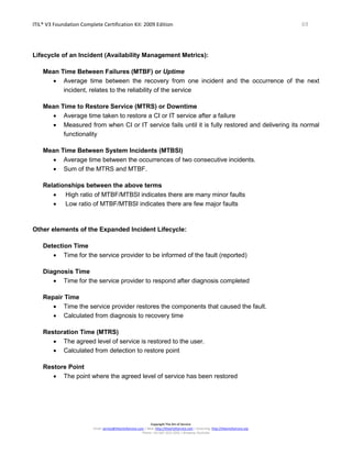 ITIL® V3 Foundation Complete Certification Kit: 2009 Edition 69
Copyright The Art of Service
Email: service@theartofservice.com | Web: http://theartofservice.com | eLearning: http://theartofservice.org
Phone: +61 (0)7 3252 2055 | Brisbane, Australia
Lifecycle of an Incident (Availability Management Metrics):
Mean Time Between Failures (MTBF) or Uptime
• Average time between the recovery from one incident and the occurrence of the next
incident, relates to the reliability of the service
Mean Time to Restore Service (MTRS) or Downtime
• Average time taken to restore a CI or IT service after a failure
• Measured from when CI or IT service fails until it is fully restored and delivering its normal
functionality
Mean Time Between System Incidents (MTBSI)
• Average time between the occurrences of two consecutive incidents.
• Sum of the MTRS and MTBF.
Relationships between the above terms
• High ratio of MTBF/MTBSI indicates there are many minor faults
• Low ratio of MTBF/MTBSI indicates there are few major faults
Other elements of the Expanded Incident Lifecycle:
Detection Time
• Time for the service provider to be informed of the fault (reported)
Diagnosis Time
• Time for the service provider to respond after diagnosis completed
Repair Time
• Time the service provider restores the components that caused the fault.
• Calculated from diagnosis to recovery time
Restoration Time (MTRS)
• The agreed level of service is restored to the user.
• Calculated from detection to restore point
Restore Point
• The point where the agreed level of service has been restored
 