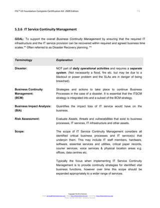 ITIL® V3 Foundation Complete Certification Kit: 2009 Edition 71
Copyright The Art of Service
Email: service@theartofservice.com | Web: http://theartofservice.com | eLearning: http://theartofservice.org
Phone: +61 (0)7 3252 2055 | Brisbane, Australia
5.3.6 IT Service Continuity Management
GOAL: To support the overall Business Continuity Management by ensuring that the required IT
infrastructure and the IT service provision can be recovered within required and agreed business time
scales.** Often referred to as Disaster Recovery planning. **
Terminology Explanation
Disaster: NOT part of daily operational activities and requires a separate
system. (Not necessarily a flood, fire etc. but may be due to a
blackout or power problem and the SLAs are in danger of being
breached).
Business Continuity
Management:
(BCM)
Strategies and actions to take place to continue Business
Processes in the case of a disaster. It is essential that the ITSCM
strategy is integrated into and a subset of the BCM strategy.
Business Impact Analysis:
(BIA)
Quantifies the impact loss of IT service would have on the
business.
Risk Assessment: Evaluate Assets, threats and vulnerabilities that exist to business
processes, IT services, IT infrastructure and other assets.
Scope: The scope of IT Service Continuity Management considers all
identified critical business processes and IT service(s) that
underpin them. This may include IT staff members, hardware,
software, essential services and utilities, critical paper records,
courier services, voice services & physical location areas e.g.
offices, data centres etc.
Typically the focus when implementing IT Service Continuity
Management is to provide continuity strategies for identified vital
business functions, however over time this scope should be
expanded appropriately to a wider range of services.
 