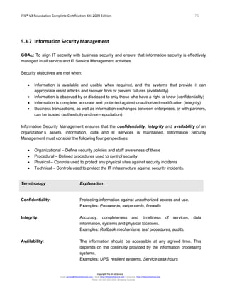 ITIL® V3 Foundation Complete Certification Kit: 2009 Edition 75
Copyright The Art of Service
Email: service@theartofservice.com | Web: http://theartofservice.com | eLearning: http://theartofservice.org
Phone: +61 (0)7 3252 2055 | Brisbane, Australia
5.3.7 Information Security Management
GOAL: To align IT security with business security and ensure that information security is effectively
managed in all service and IT Service Management activities.
Security objectives are met when:
• Information is available and usable when required, and the systems that provide it can
appropriate resist attacks and recover from or prevent failures (availability)
• Information is observed by or disclosed to only those who have a right to know (confidentiality)
• Information is complete, accurate and protected against unauthorized modification (integrity)
• Business transactions, as well as information exchanges between enterprises, or with partners,
can be trusted (authenticity and non-repudiation)
Information Security Management ensures that the confidentiality, integrity and availability of an
organization’s assets, information, data and IT services is maintained. Information Security
Management must consider the following four perspectives:
• Organizational – Define security policies and staff awareness of these
• Procedural – Defined procedures used to control security
• Physical – Controls used to protect any physical sites against security incidents
• Technical – Controls used to protect the IT infrastructure against security incidents.
Terminology Explanation
Confidentiality: Protecting information against unauthorized access and use.
Examples: Passwords, swipe cards, firewalls
Integrity: Accuracy, completeness and timeliness of services, data
information, systems and physical locations.
Examples: Rollback mechanisms, test procedures, audits.
Availability: The information should be accessible at any agreed time. This
depends on the continuity provided by the information processing
systems.
Examples: UPS, resilient systems, Service desk hours
 