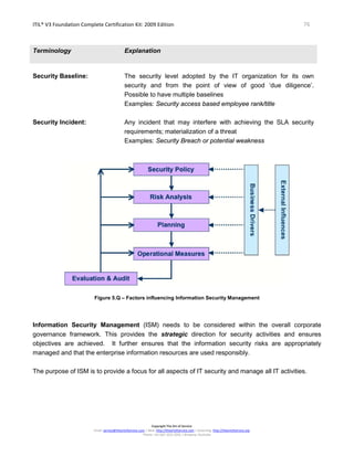 ITIL® V3 Foundation Complete Certification Kit: 2009 Edition 76
Copyright The Art of Service
Email: service@theartofservice.com | Web: http://theartofservice.com | eLearning: http://theartofservice.org
Phone: +61 (0)7 3252 2055 | Brisbane, Australia
Terminology Explanation
Security Baseline: The security level adopted by the IT organization for its own
security and from the point of view of good ‘due diligence’.
Possible to have multiple baselines
Examples: Security access based employee rank/title
Security Incident: Any incident that may interfere with achieving the SLA security
requirements; materialization of a threat
Examples: Security Breach or potential weakness
Figure 5.Q – Factors influencing Information Security Management
Information Security Management (ISM) needs to be considered within the overall corporate
governance framework. This provides the strategic direction for security activities and ensures
objectives are achieved. It further ensures that the information security risks are appropriately
managed and that the enterprise information resources are used responsibly.
The purpose of ISM is to provide a focus for all aspects of IT security and manage all IT activities.
 