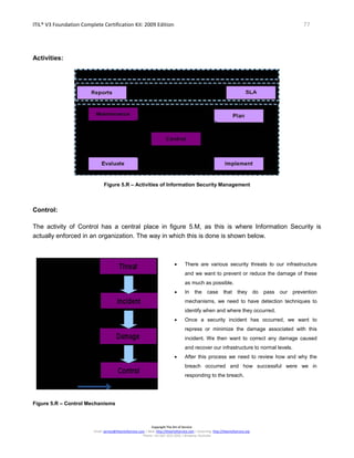 ITIL® V3 Foundation Complete Certification Kit: 2009 Edition 77
Copyright The Art of Service
Email: service@theartofservice.com | Web: http://theartofservice.com | eLearning: http://theartofservice.org
Phone: +61 (0)7 3252 2055 | Brisbane, Australia
Activities:
Figure 5.R – Activities of Information Security Management
Control:
The activity of Control has a central place in figure 5.M, as this is where Information Security is
actually enforced in an organization. The way in which this is done is shown below.
• There are various security threats to our infrastructure
and we want to prevent or reduce the damage of these
as much as possible.
• In the case that they do pass our prevention
mechanisms, we need to have detection techniques to
identify when and where they occurred.
• Once a security incident has occurred, we want to
repress or minimize the damage associated with this
incident. We then want to correct any damage caused
and recover our infrastructure to normal levels.
• After this process we need to review how and why the
breach occurred and how successful were we in
responding to the breach.
Figure 5.R – Control Mechanisms
 