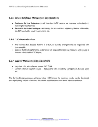 ITIL® V3 Foundation Complete Certification Kit: 2009 Edition 81
Copyright The Art of Service
Email: service@theartofservice.com | Web: http://theartofservice.com | eLearning: http://theartofservice.org
Phone: +61 (0)7 3252 2055 | Brisbane, Australia
5.5.5 Service Catalogue Management Considerations
• Business Service Catalogue – will describe HYPE service as business understands it,
including levels of service
• Technical Services Catalogue – will clearly list technical and supporting service information,
e.g. ISP bandwidth, server requirements etc.
5.5.6 ITSCM Considerations
• The business has decided that this is a BCP, so standby arrangements are negotiated with
business ($$)
• Decided that the telephone line and/or email will be possible recovery measures until service is
restored – included in ITSCM plan
5.5.7 Supplier Management Considerations
• Negotiate UCs with software vendor, ISP, WAN
• Monitor external supplier service – discussions with Availability Management, Service Desk
etc.
The Service Design processes will ensure that HYPE meets the customer needs, can be developed
and deployed by Service Transition, and can be supported and used within Service Operation.
 
