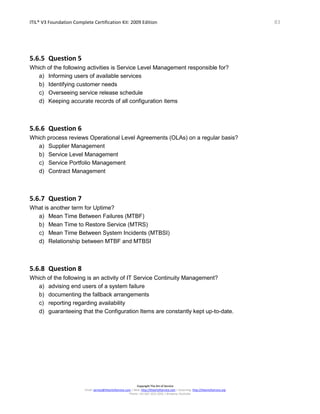 ITIL® V3 Foundation Complete Certification Kit: 2009 Edition 83
Copyright The Art of Service
Email: service@theartofservice.com | Web: http://theartofservice.com | eLearning: http://theartofservice.org
Phone: +61 (0)7 3252 2055 | Brisbane, Australia
5.6.5 Question 5
Which of the following activities is Service Level Management responsible for?
a) Informing users of available services
b) Identifying customer needs
c) Overseeing service release schedule
d) Keeping accurate records of all configuration items
5.6.6 Question 6
Which process reviews Operational Level Agreements (OLAs) on a regular basis?
a) Supplier Management
b) Service Level Management
c) Service Portfolio Management
d) Contract Management
5.6.7 Question 7
What is another term for Uptime?
a) Mean Time Between Failures (MTBF)
b) Mean Time to Restore Service (MTRS)
c) Mean Time Between System Incidents (MTBSI)
d) Relationship between MTBF and MTBSI
5.6.8 Question 8
Which of the following is an activity of IT Service Continuity Management?
a) advising end users of a system failure
b) documenting the fallback arrangements
c) reporting regarding availability
d) guaranteeing that the Configuration Items are constantly kept up-to-date.
 