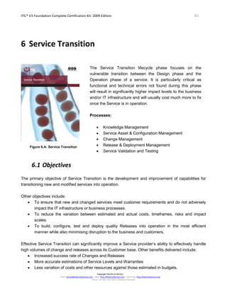 ITIL® V3 Foundation Complete Certification Kit: 2009 Edition 85
Copyright The Art of Service
Email: service@theartofservice.com | Web: http://theartofservice.com | eLearning: http://theartofservice.org
Phone: +61 (0)7 3252 2055 | Brisbane, Australia
6 Service Transition
Figure 6.A: Service Transition
The Service Transition lifecycle phase focuses on the
vulnerable transition between the Design phase and the
Operation phase of a service. It is particularly critical as
functional and technical errors not found during this phase
will result in significantly higher impact levels to the business
and/or IT infrastructure and will usually cost much more to fix
once the Service is in operation.
Processes:
• Knowledge Management
• Service Asset & Configuration Management
• Change Management
• Release & Deployment Management
• Service Validation and Testing
6.1 Objectives
The primary objective of Service Transition is the development and improvement of capabilities for
transitioning new and modified services into operation.
Other objectives include:
• To ensure that new and changed services meet customer requirements and do not adversely
impact the IT infrastructure or business processes.
• To reduce the variation between estimated and actual costs, timeframes, risks and impact
scales.
• To build, configure, test and deploy quality Releases into operation in the most efficient
manner while also minimising disruption to the business and customers.
Effective Service Transition can significantly improve a Service provider’s ability to effectively handle
high volumes of change and releases across its Customer base. Other benefits delivered include:
• Increased success rate of Changes and Releases
• More accurate estimations of Service Levels and Warranties
• Less variation of costs and other resources against those estimated in budgets.
 
