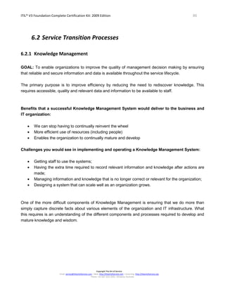 ITIL® V3 Foundation Complete Certification Kit: 2009 Edition 86
Copyright The Art of Service
Email: service@theartofservice.com | Web: http://theartofservice.com | eLearning: http://theartofservice.org
Phone: +61 (0)7 3252 2055 | Brisbane, Australia
6.2 Service Transition Processes
6.2.1 Knowledge Management
GOAL: To enable organizations to improve the quality of management decision making by ensuring
that reliable and secure information and data is available throughout the service lifecycle.
The primary purpose is to improve efficiency by reducing the need to rediscover knowledge. This
requires accessible, quality and relevant data and information to be available to staff.
Benefits that a successful Knowledge Management System would deliver to the business and
IT organization:
• We can stop having to continually reinvent the wheel
• More efficient use of resources (including people)
• Enables the organization to continually mature and develop
Challenges you would see in implementing and operating a Knowledge Management System:
• Getting staff to use the systems;
• Having the extra time required to record relevant information and knowledge after actions are
made;
• Managing information and knowledge that is no longer correct or relevant for the organization;
• Designing a system that can scale well as an organization grows.
One of the more difficult components of Knowledge Management is ensuring that we do more than
simply capture discrete facts about various elements of the organization and IT infrastructure. What
this requires is an understanding of the different components and processes required to develop and
mature knowledge and wisdom.
 