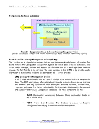 ITIL® V3 Foundation Complete Certification Kit: 2009 Edition 88
Copyright The Art of Service
Email: service@theartofservice.com | Web: http://theartofservice.com | eLearning: http://theartofservice.org
Phone: +61 (0)7 3252 2055 | Brisbane, Australia
Components, Tools and Databases
SKMS (Service Knowledge Management System)
CMS (Configuration Management System)
CMDB
(Configuration Management
Database)
KEDB
(Known Error Database)
Decisions
Figure 6.C – Components making up the Service Knowledge Management System
(Note the relevant size of each box, which indicates the relative scope of data, information and knowledge captured)
SKMS: Service Knowledge Management System (SKMS):
The complete set of integrated repositories that are used to manage knowledge and information. The
SKMS includes the Configuration Management System as well as other tools and databases. The
SKMS stores, manages, updates and presents all information that an IT service provider needs to
manage the full lifecycle of its services. The main purpose of the SKMS is to provide quality
information so that informed decisions can be made by the IT service provider.
CMS: Configuration Management System:
A set of tools and databases that are used to manage an IT service provider’s configuration
data. The CMS also includes information about incidents, problems, known errors, changes
and releases; and may contain data about employees, suppliers’ locations, business units,
customers and users. The CMS is maintained by Service Asset & Configuration Management
and is used by all IT Service Management processes. Two major components are the:
• CMDB: Configuration Management Database. Stores configuration details for
the IT infrastructure
• KEDB: Known Error Database. This database is created by Problem
Management and used by Incident and Problem Management.
 