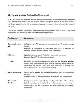 ITIL® V3 Foundation Complete Certification Kit: 2009 Edition 89
Copyright The Art of Service
Email: service@theartofservice.com | Web: http://theartofservice.com | eLearning: http://theartofservice.org
Phone: +61 (0)7 3252 2055 | Brisbane, Australia
6.2.2 Service Asset and Configuration Management
GOAL: To support the agreed IT service provision by managing, storing and providing information
about Configuration Items (CI’s) and Service Assets throughout their life cycle. This assists in
providing a logical model of the infrastructure, including the relevant relationships and dependencies
that exist.
This process manages the details of service assets and Configuration Items in order to support the
effectiveness and efficiency of other Service Management processes.
Terminology Explanations
Configuration Item
(CI):
Reference to ANY component that supports an IT service (except
people).
Example: IT components or associated items such as Request for
Changes, Incident Records, Service Level Agreements.
Attribute: Specific information about CI’s that are appropriate to maintain.
Example: Size of RAM, hard drive, bandwidth
CI Level: Recording and reporting of CI’s at the level that the business requires
without being overly complex. It’s a trade-off balancing the value that the
information will provide versus the effort and cost to manage the
information over time (not too much or too little).
Status Accounting: Reporting of all current and historical data about each CI throughout its
lifecycle.
Example: Status = Under Development, being tested, live, withdrawn etc
Configuration
Baseline:
Configuration details captured at a specific point in time. This captures
both the structure and details of a configuration, and is used as a
reference point for later comparison (e.g. After major changes, disaster
recovery etc)
 