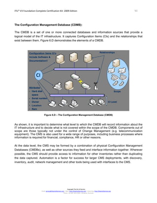 ITIL® V3 Foundation Complete Certification Kit: 2009 Edition 90
Copyright The Art of Service
Email: service@theartofservice.com | Web: http://theartofservice.com | eLearning: http://theartofservice.org
Phone: +61 (0)7 3252 2055 | Brisbane, Australia
The Configuration Management Database (CDMB):
The CMDB is a set of one or more connected databases and information sources that provide a
logical model of the IT infrastructure. It captures Configuration Items (CIs) and the relationships that
exist between them. Figure 6.D demonstrates the elements of a CMDB.
Figure 6.D – The Configuration Management Database (CMDB)
As shown, it is important to determine what level to which the CMDB will record information about the
IT infrastructure and to decide what is not covered within the scope of the CMDB. Components out of
scope are those typically not under the control of Change Management (e.g. telecommunication
equipment). The CMS is also used for a wide range of purposes, including business processes where
information is required for financial, compliance, HR or other reasons.
At the data level, the CMS may be formed by a combination of physical Configuration Management
Databases (CMDBs), as well as other sources they feed and interface information together. Wherever
possible, the CMS should provide access to information for other inventories rather than duplicating
the data captured. Automation is a factor for success for larger CMS deployments, with discovery,
inventory, audit, network management and other tools being used with interfaces to the CMS.
 