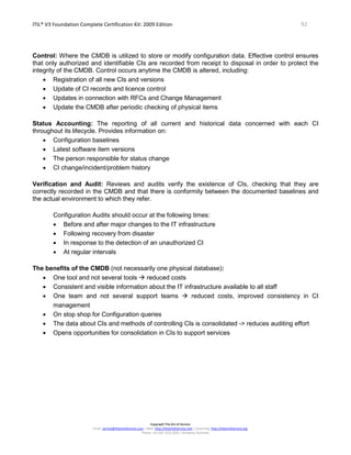 ITIL® V3 Foundation Complete Certification Kit: 2009 Edition 92
Copyright The Art of Service
Email: service@theartofservice.com | Web: http://theartofservice.com | eLearning: http://theartofservice.org
Phone: +61 (0)7 3252 2055 | Brisbane, Australia
Control: Where the CMDB is utilized to store or modify configuration data. Effective control ensures
that only authorized and identifiable CIs are recorded from receipt to disposal in order to protect the
integrity of the CMDB. Control occurs anytime the CMDB is altered, including:
• Registration of all new CIs and versions
• Update of CI records and licence control
• Updates in connection with RFCs and Change Management
• Update the CMDB after periodic checking of physical items
Status Accounting: The reporting of all current and historical data concerned with each CI
throughout its lifecycle. Provides information on:
• Configuration baselines
• Latest software item versions
• The person responsible for status change
• CI change/incident/problem history
Verification and Audit: Reviews and audits verify the existence of CIs, checking that they are
correctly recorded in the CMDB and that there is conformity between the documented baselines and
the actual environment to which they refer.
Configuration Audits should occur at the following times:
• Before and after major changes to the IT infrastructure
• Following recovery from disaster
• In response to the detection of an unauthorized CI
• At regular intervals
The benefits of the CMDB (not necessarily one physical database):
• One tool and not several tools  reduced costs
• Consistent and visible information about the IT infrastructure available to all staff
• One team and not several support teams  reduced costs, improved consistency in CI
management
• On stop shop for Configuration queries
• The data about CIs and methods of controlling CIs is consolidated -> reduces auditing effort
• Opens opportunities for consolidation in CIs to support services
 