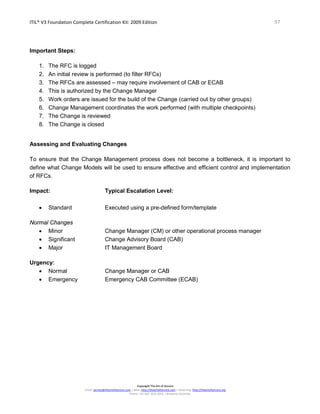 ITIL® V3 Foundation Complete Certification Kit: 2009 Edition 97
Copyright The Art of Service
Email: service@theartofservice.com | Web: http://theartofservice.com | eLearning: http://theartofservice.org
Phone: +61 (0)7 3252 2055 | Brisbane, Australia
Important Steps:
1. The RFC is logged
2. An initial review is performed (to filter RFCs)
3. The RFCs are assessed – may require involvement of CAB or ECAB
4. This is authorized by the Change Manager
5. Work orders are issued for the build of the Change (carried out by other groups)
6. Change Management coordinates the work performed (with multiple checkpoints)
7. The Change is reviewed
8. The Change is closed
Assessing and Evaluating Changes
To ensure that the Change Management process does not become a bottleneck, it is important to
define what Change Models will be used to ensure effective and efficient control and implementation
of RFCs.
Impact: Typical Escalation Level:
• Standard Executed using a pre-defined form/template
Normal Changes
• Minor Change Manager (CM) or other operational process manager
• Significant Change Advisory Board (CAB)
• Major IT Management Board
Urgency:
• Normal Change Manager or CAB
• Emergency Emergency CAB Committee (ECAB)
 