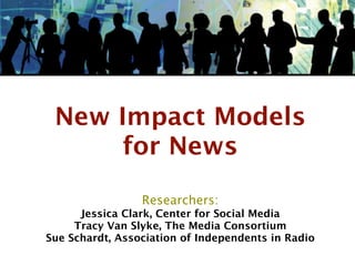 New Impact Models
      for News

                 Researchers:
      Jessica Clark, Center for Social Media
     Tracy Van Slyke, The Media Consortium
Sue Schardt, Association of Independents in Radio
 