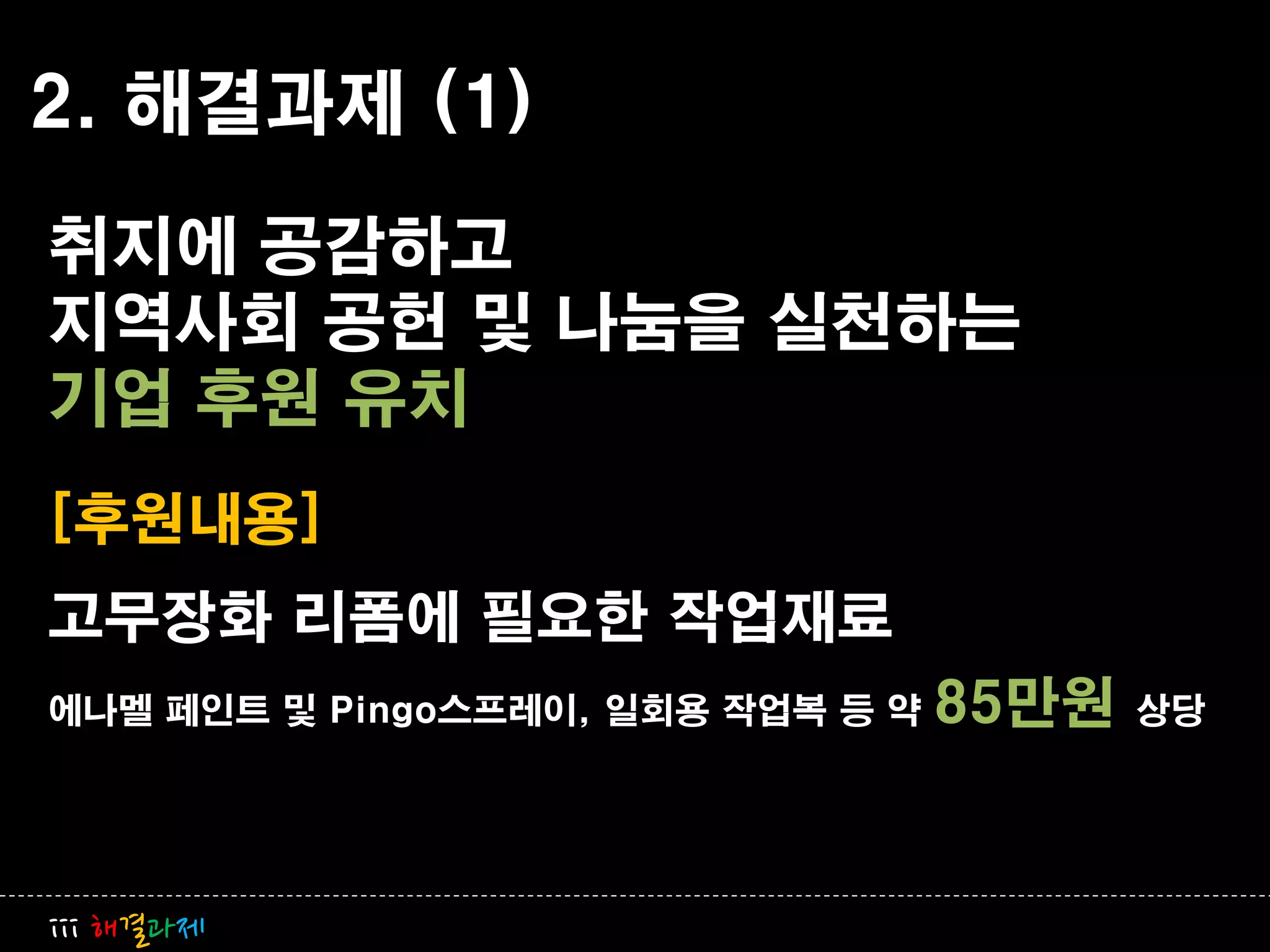 2. 해결과제 (1)
취지에 공감하고
지역사회 공헌 및 나눔을 실천하는
기업 후원 유치
[후원내용]
고무장화 리폼에 필요한 작업재료
에나멜 페인트 및 Pingo스프레이, 일회용 작업복 등 약   85만원   상당




iii 해결과제
 