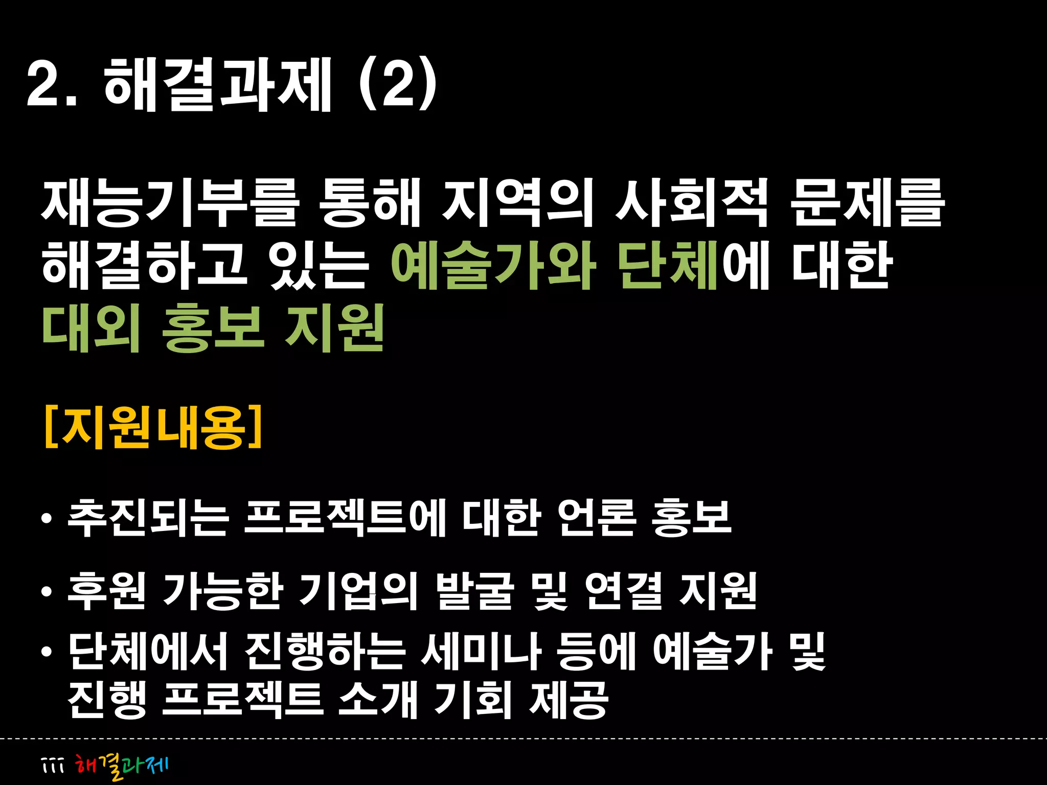 2. 해결과제 (2)
재능기부를 통해 지역의 사회적 문제를
해결하고 있는 예술가와 단체에 대한
대외 홍보 지원
[지원내용]
• 추진되는 프로젝트에 대한 언롞 홍보
• 후원 가능한 기업의 발굴 및 연결 지원
• 단체에서 진행하는 세미나 등에 예술가 및
  진행 프로젝트 소개 기회 제공
iii 해결과제
 