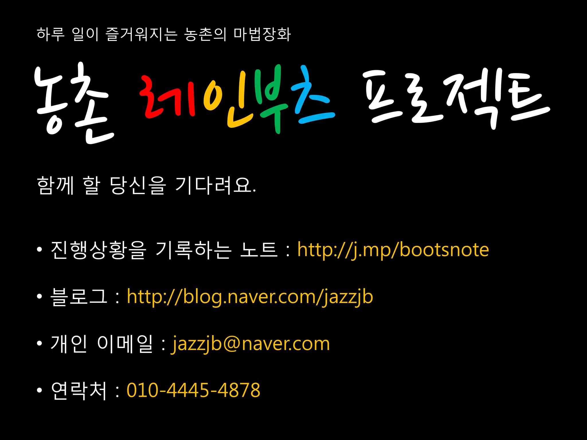 하루 일이 즐거워지는 농촌의 마법장화




농촌 레인부츠 프로젝트
함께 할 당신을 기다려요.


• 진행상황을 기록하는 노트 : http://j.mp/bootsnote

• 블로그 : http://blog.naver.com/jazzjb

• 개인 이메일 : jazzjb@naver.com

• 연락처 : 010-4445-4878
 