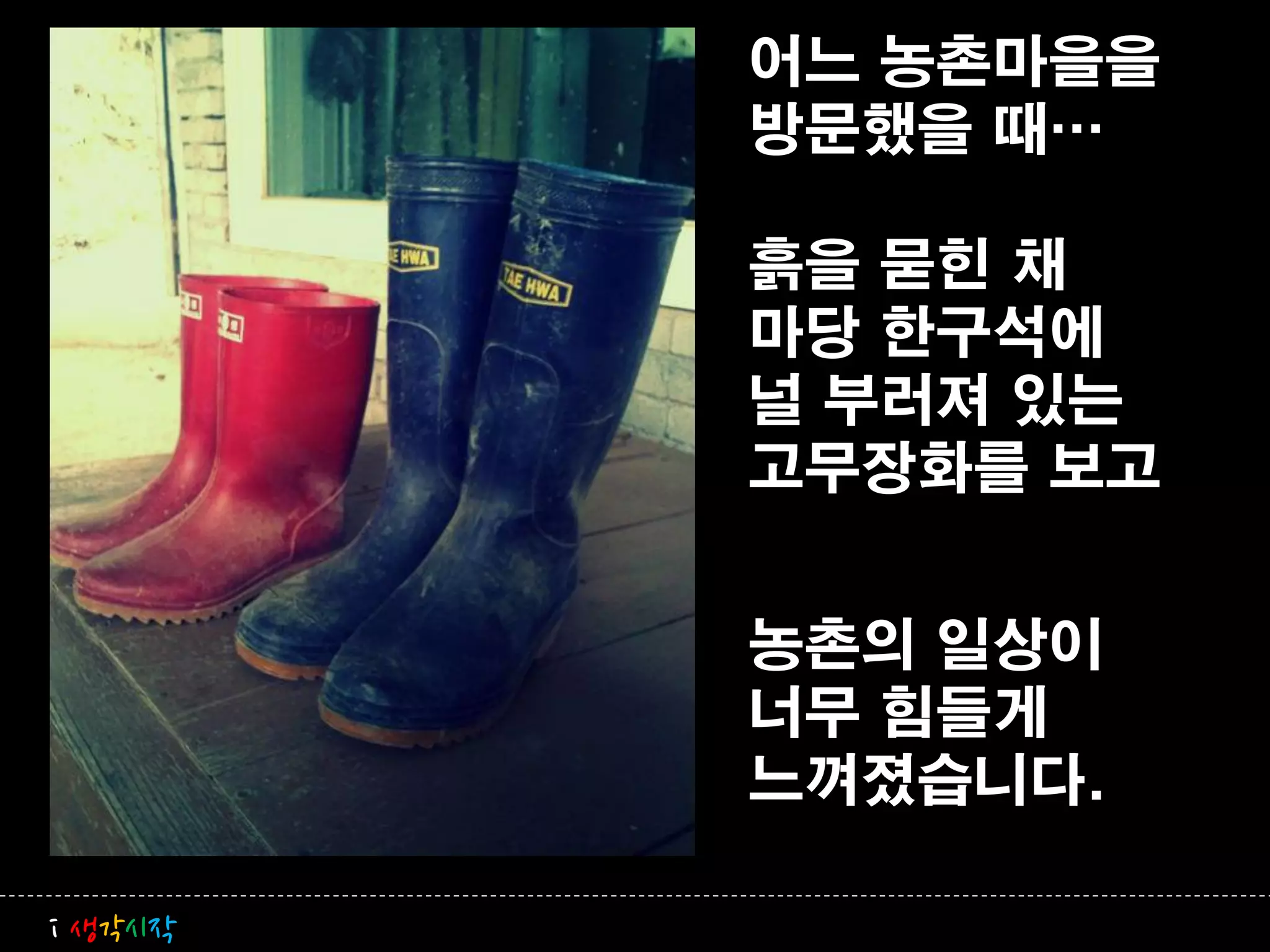 어느 농촌마을을
         방문했을 때…

         흙을 묻힌 채
         마당 한구석에
         널 부러져 있는
         고무장화를 보고


         농촌의 일상이
         너무 힘들게
         느껴졌습니다.

i 생각시작
 