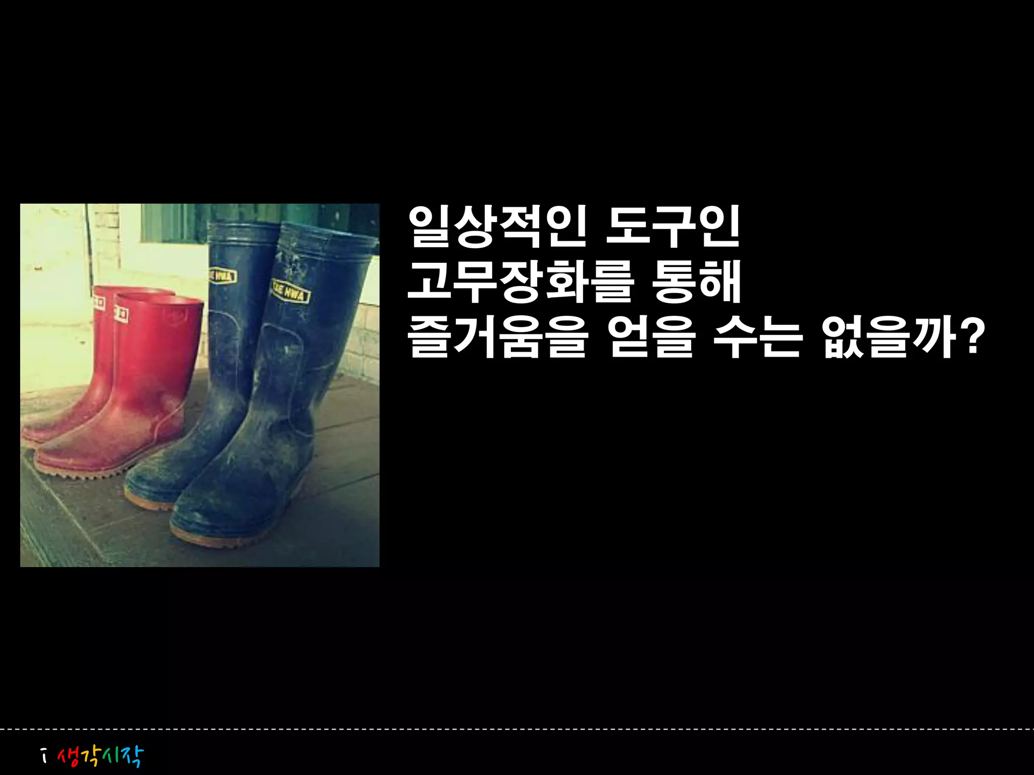 일상적인 도구인
         고무장화를 통해
         즐거움을 얻을 수는 없을까?




i 생각시작
 